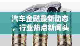 汽车金融最新动态，行业热点新闻头条一网打尽！