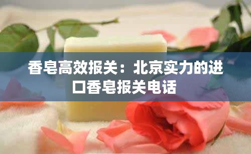 香皂高效报关:北京实力的进口香皂报关电话