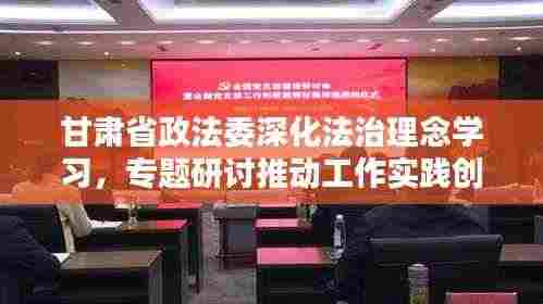 甘肃省政法委深化法治理念学习,专题研讨推动工作实践创新