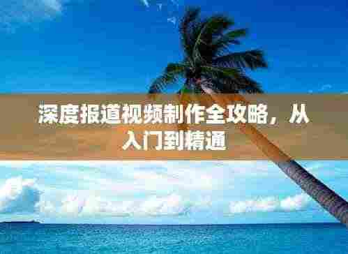 深度报道视频制作全攻略,从入门到精通