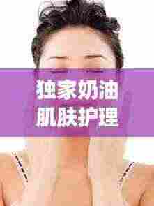 独家奶油肌肤护理秘诀，打造丝滑无瑕美丽新高度