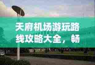 天府机场游玩路线攻略大全,畅游最新景点,一网打尽!