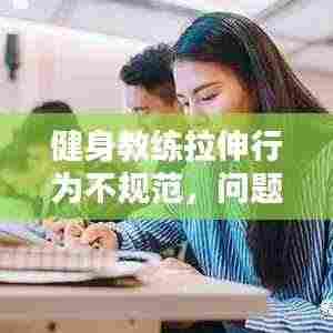 健身教练拉伸行为不规范,问题解析、影响及应对之策