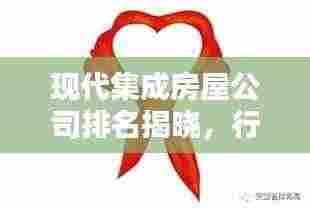 现代集成房屋公司排名揭晓,行业影响力大比拼!