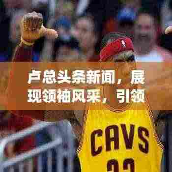 卢总头条新闻,展现领袖风采,引领时代潮流新篇章